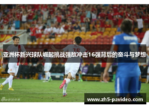 亚洲杯新兴球队崛起挑战强敌冲击16强背后的奋斗与梦想