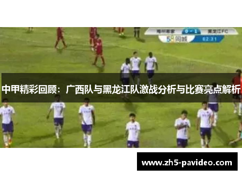 中甲精彩回顾：广西队与黑龙江队激战分析与比赛亮点解析