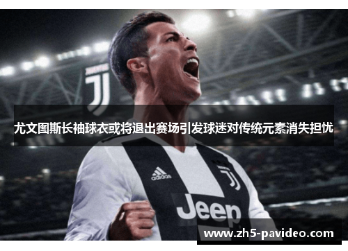 尤文图斯长袖球衣或将退出赛场引发球迷对传统元素消失担忧