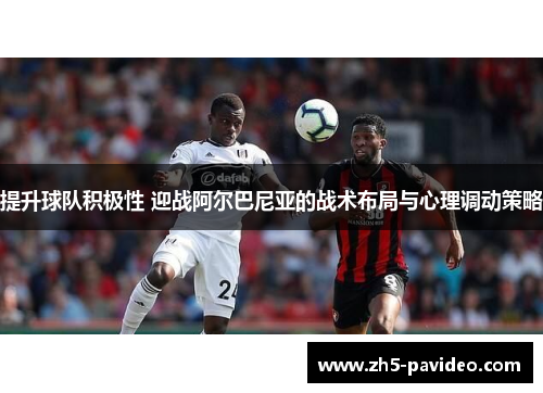 提升球队积极性 迎战阿尔巴尼亚的战术布局与心理调动策略