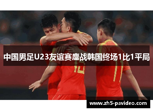 中国男足U23友谊赛鏖战韩国终场1比1平局